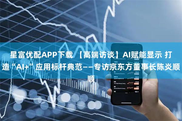 星富优配APP下载 【高端访谈】AI赋能显示 打造“AI+”应用标杆典范——专访京东方董事长陈炎顺