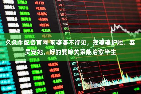 久久牛配资官网 前婆婆不待见，现婆婆护她、秦昊宠她，好的婆媳关系能治愈半生