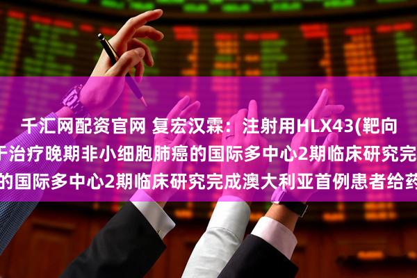 千汇网配资官网 复宏汉霖：注射用HLX43(靶向PD-L1抗体偶联药物)用于治疗晚期非小细胞肺癌的国际多中心2期临床研究完成澳大利亚首例患者给药