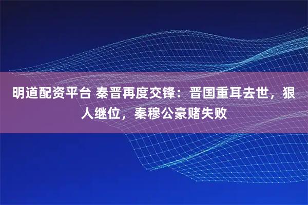 明道配资平台 秦晋再度交锋：晋国重耳去世，狠人继位，秦穆公豪赌失败