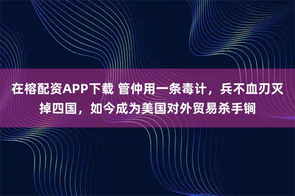 在榕配资APP下载 管仲用一条毒计，兵不血刃灭掉四国，如今成为美国对外贸易杀手锏