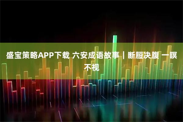 盛宝策略APP下载 六安成语故事｜断脰决腹 一瞑不视
