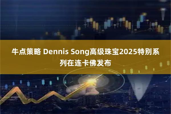 牛点策略 Dennis Song高级珠宝2025特别系列在连卡佛发布