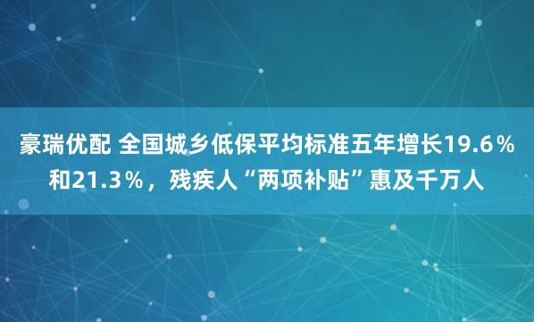 豪瑞优配 全国城乡低保平均标准五年增长19.6％和21.3％，残疾人“两项补贴”惠及千万人