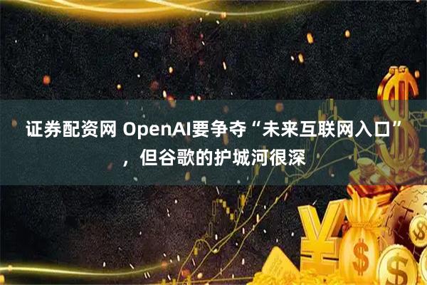 证券配资网 OpenAI要争夺“未来互联网入口”，但谷歌的护城河很深