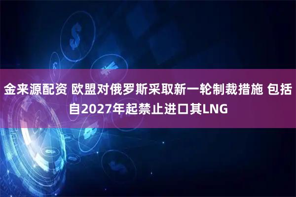 金来源配资 欧盟对俄罗斯采取新一轮制裁措施 包括自2027年起禁止进口其LNG