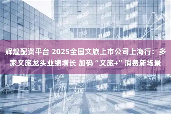 辉煌配资平台 2025全国文旅上市公司上海行：多家文旅龙头业绩增长 加码“文旅+”消费新场景