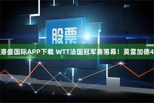 港盛国际APP下载 WTT法国冠军赛落幕！莫雷加德4