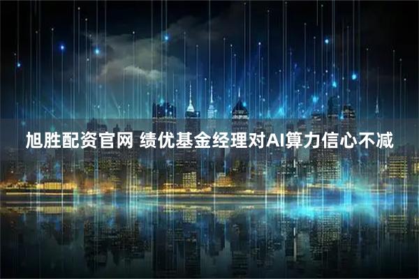 旭胜配资官网 绩优基金经理对AI算力信心不减
