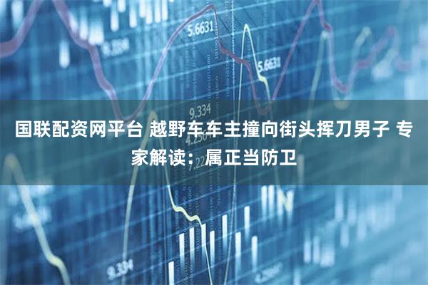 国联配资网平台 越野车车主撞向街头挥刀男子 专家解读：属正当防卫