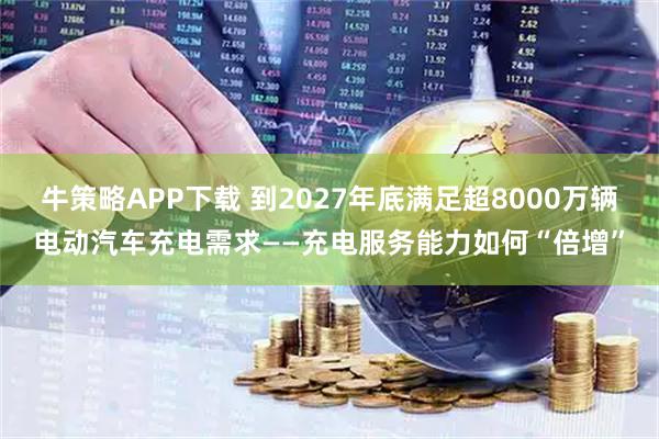 牛策略APP下载 到2027年底满足超8000万辆电动汽车充电需求——充电服务能力如何“倍增”