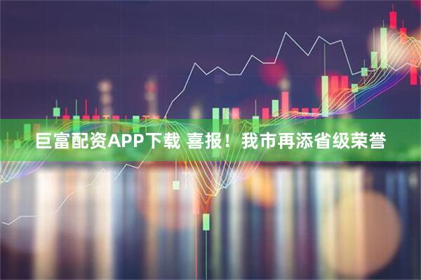 巨富配资APP下载 喜报！我市再添省级荣誉