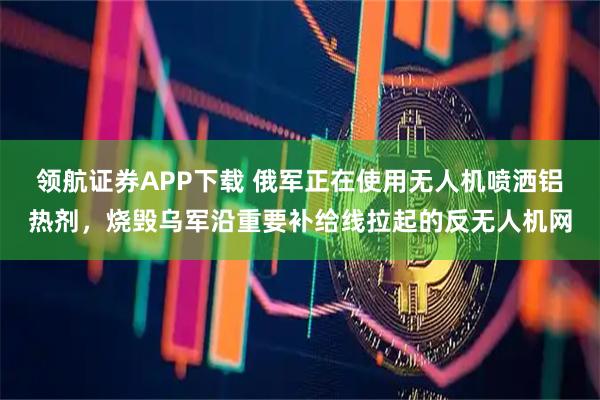 领航证券APP下载 俄军正在使用无人机喷洒铝热剂，烧毁乌军沿重要补给线拉起的反无人机网