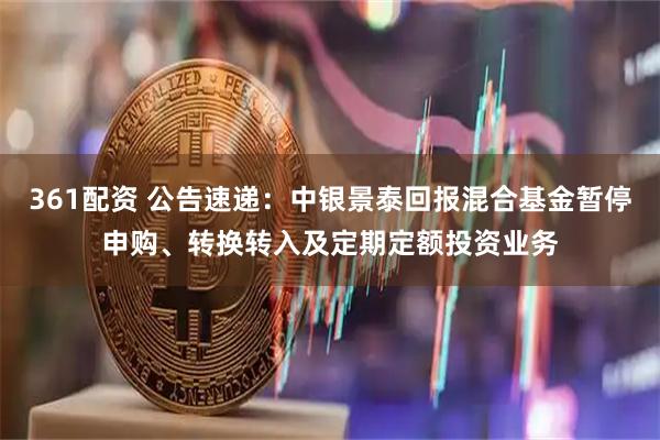 361配资 公告速递：中银景泰回报混合基金暂停申购、转换转入及定期定额投资业务