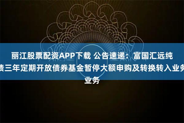 丽江股票配资APP下载 公告速递：富国汇远纯债三年定期开放债券基金暂停大额申购及转换转入业务