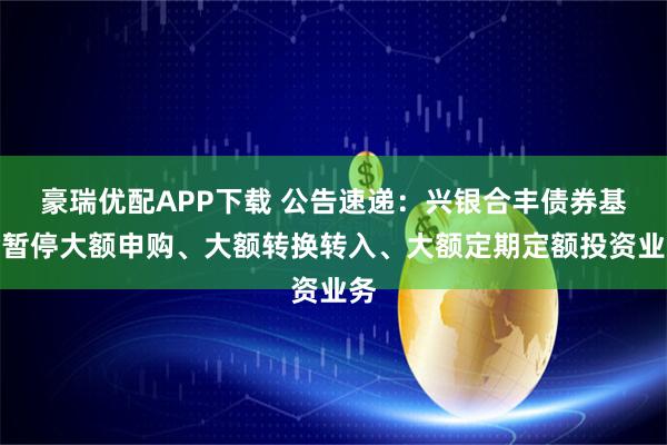 豪瑞优配APP下载 公告速递：兴银合丰债券基金暂停大额申购、大额转换转入、大额定期定额投资业务