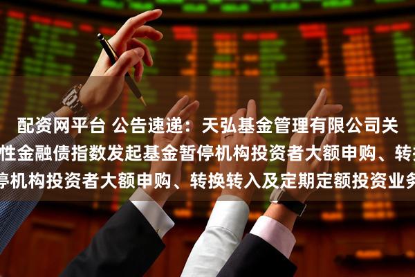 配资网平台 公告速递：天弘基金管理有限公司关于天弘中债1-5年政策性金融债指数发起基金暂停机构投资者大额申购、转换转入及定期定额投资业务