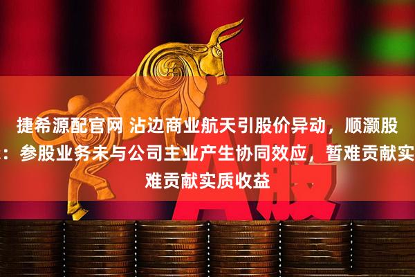 捷希源配官网 沾边商业航天引股价异动，顺灏股份提示：参股业务未与公司主业产生协同效应，暂难贡献实质收益