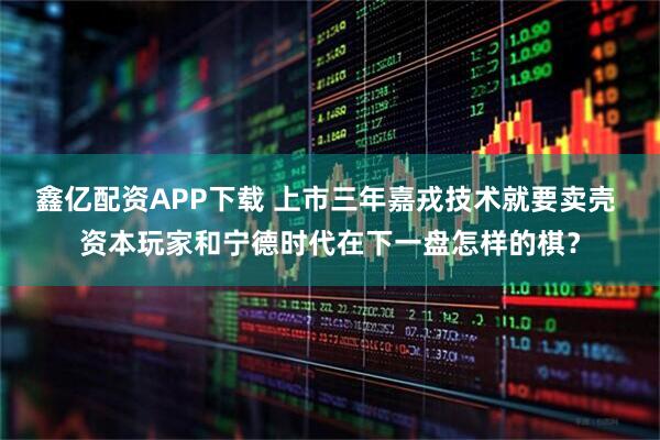 鑫亿配资APP下载 上市三年嘉戎技术就要卖壳 资本玩家和宁德时代在下一盘怎样的棋？