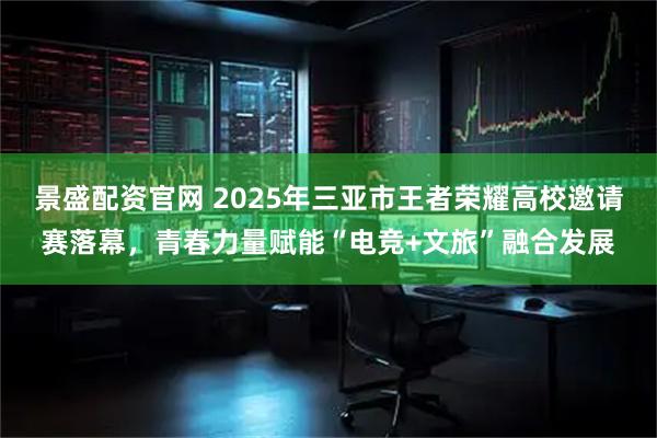 景盛配资官网 2025年三亚市王者荣耀高校邀请赛落幕,青春力量赋能“电竞+文旅”融合发展