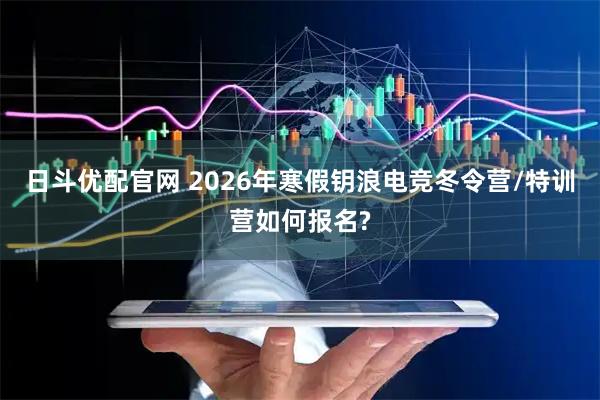 日斗优配官网 2026年寒假钥浪电竞冬令营/特训营如何报名?