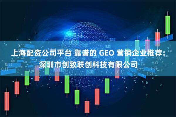 上海配资公司平台 靠谱的 GEO 营销企业推荐：深圳市创致联创科技有限公司