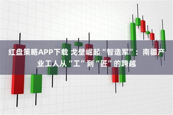 红盘策略APP下载 戈壁崛起“智造军”：南疆产业工人从“工”到“匠”的跨越