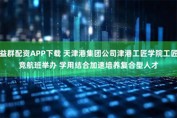 益群配资APP下载 天津港集团公司津港工匠学院工匠竞航班举办 学用结合加速培养复合型人才