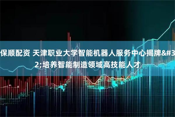 保顺配资 天津职业大学智能机器人服务中心揭牌 培养智能制造领域高技能人才