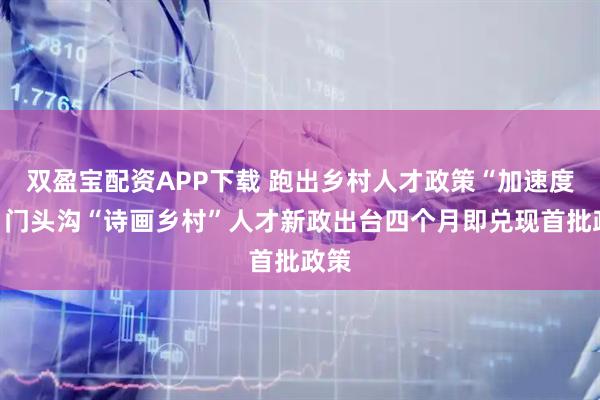 双盈宝配资APP下载 跑出乡村人才政策“加速度”：门头沟“诗画乡村”人才新政出台四个月即兑现首批政策