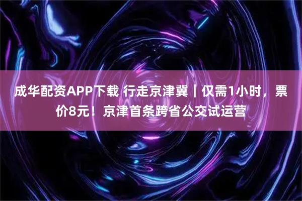 成华配资APP下载 行走京津冀｜仅需1小时，票价8元！京津首条跨省公交试运营