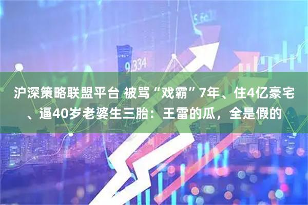 沪深策略联盟平台 被骂“戏霸”7年、住4亿豪宅、逼40岁老婆生三胎：王雷的瓜，全是假的