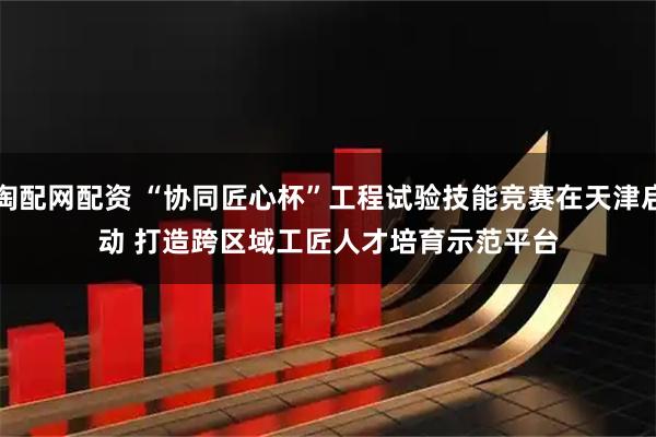 淘配网配资 “协同匠心杯”工程试验技能竞赛在天津启动 打造跨区域工匠人才培育示范平台