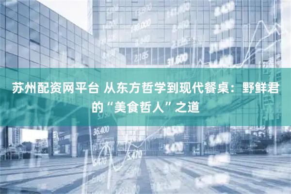 苏州配资网平台 从东方哲学到现代餐桌：野鲜君的“美食哲人”之道