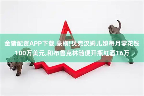 金猪配资APP下载 豪横!贝克汉姆儿媳每月零花钱100万美元,和布鲁克林随便开瓶红酒16万