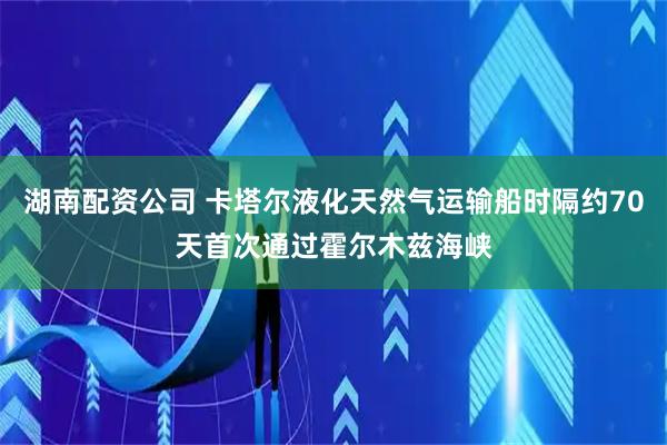 湖南配资公司 卡塔尔液化天然气运输船时隔约70天首次通过霍尔木兹海峡