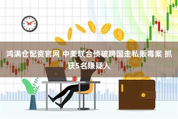 鸿满仓配资官网 中美联合侦破跨国走私贩毒案 抓获5名嫌疑人