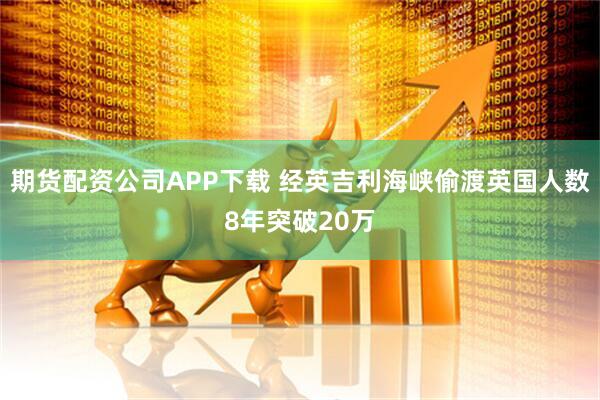 期货配资公司APP下载 经英吉利海峡偷渡英国人数8年突破20万