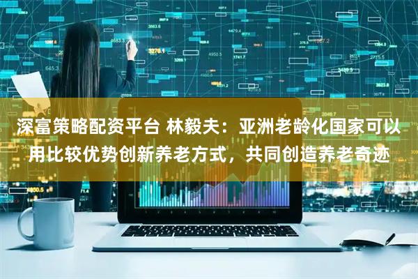 深富策略配资平台 林毅夫：亚洲老龄化国家可以用比较优势创新养老方式，共同创造养老奇迹