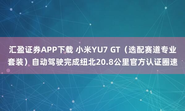 汇盈证券APP下载 小米YU7 GT（选配赛道专业套装）自动驾驶完成纽北20.8公里官方认证圈速