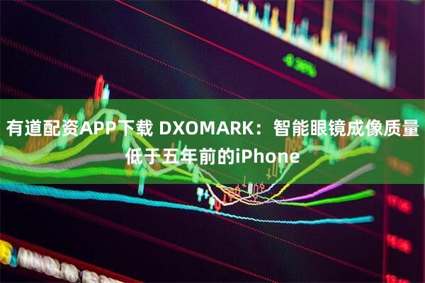 有道配资APP下载 DXOMARK：智能眼镜成像质量低于五年前的iPhone