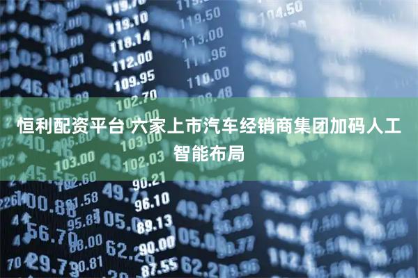 恒利配资平台 六家上市汽车经销商集团加码人工智能布局