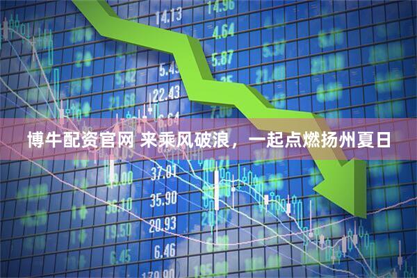 博牛配资官网 来乘风破浪,一起点燃扬州夏日