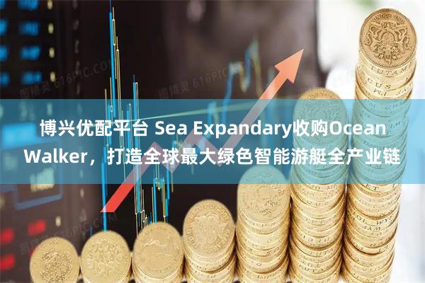 博兴优配平台 Sea Expandary收购OceanWalker，打造全球最大绿色智能游艇全产业链