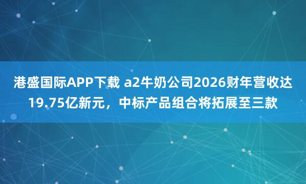 港盛国际APP下载 a2牛奶公司2026财年营收达19.75亿新元，中标产品组合将拓展至三款