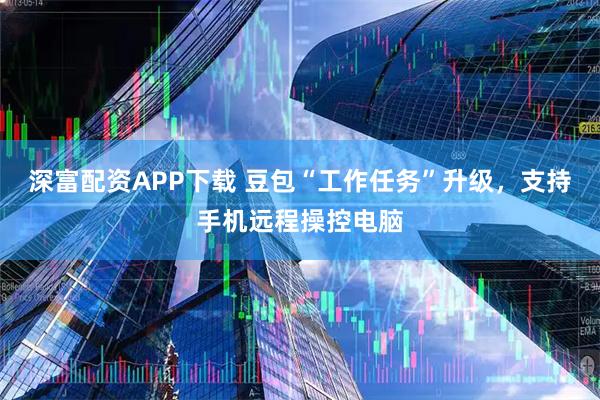 深富配资APP下载 豆包“工作任务”升级，支持手机远程操控电脑